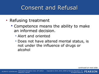 Prehospital Emergency Care, 10th
edition
Mistovich | Karren
Copyright © 2014, 2010, 2008 by Pearson Education, Inc.
All Rights Reserved
Consent and RefusalConsent and Refusal
• Refusing treatment
 Competence means the ability to make
an informed decision.
• Alert and oriented
• Does not have altered mental status, is
not under the influence of drugs or
alcohol
continued on next slide
 