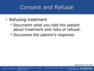 Prehospital Emergency Care, 10th
edition
Mistovich | Karren
Copyright © 2014, 2010, 2008 by Pearson Education, Inc.
All Rights Reserved
Consent and RefusalConsent and Refusal
• Refusing treatment
 Document what you told the patient
about treatment and risks of refusal.
 Document the patient's response.
continued on next slide
 