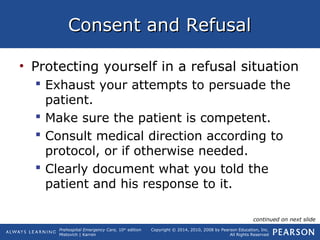 Prehospital Emergency Care, 10th
edition
Mistovich | Karren
Copyright © 2014, 2010, 2008 by Pearson Education, Inc.
All Rights Reserved
Consent and RefusalConsent and Refusal
• Protecting yourself in a refusal situation
 Exhaust your attempts to persuade the
patient.
 Make sure the patient is competent.
 Consult medical direction according to
protocol, or if otherwise needed.
 Clearly document what you told the
patient and his response to it.
continued on next slide
 
