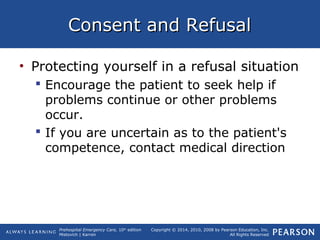 Prehospital Emergency Care, 10th
edition
Mistovich | Karren
Copyright © 2014, 2010, 2008 by Pearson Education, Inc.
All Rights Reserved
Consent and RefusalConsent and Refusal
• Protecting yourself in a refusal situation
 Encourage the patient to seek help if
problems continue or other problems
occur.
 If you are uncertain as to the patient's
competence, contact medical direction
 