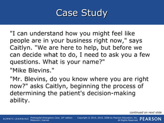 Prehospital Emergency Care, 10th
edition
Mistovich | Karren
Copyright © 2014, 2010, 2008 by Pearson Education, Inc.
All Rights Reserved
Case StudyCase Study
"I can understand how you might feel like
people are in your business right now," says
Caitlyn. "We are here to help, but before we
can decide what to do, I need to ask you a few
questions. What is your name?"
"Mike Blevins."
"Mr. Blevins, do you know where you are right
now?" asks Caitlyn, beginning the process of
determining the patient's decision-making
ability.
continued on next slide
 