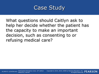 Prehospital Emergency Care, 10th
edition
Mistovich | Karren
Copyright © 2014, 2010, 2008 by Pearson Education, Inc.
All Rights Reserved
Case StudyCase Study
What questions should Caitlyn ask to
help her decide whether the patient has
the capacity to make an important
decision, such as consenting to or
refusing medical care?
 