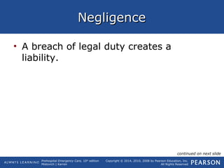 Prehospital Emergency Care, 10th
edition
Mistovich | Karren
Copyright © 2014, 2010, 2008 by Pearson Education, Inc.
All Rights Reserved
NegligenceNegligence
• A breach of legal duty creates a
liability.
continued on next slide
 