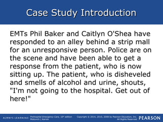 Prehospital Emergency Care, 10th
edition
Mistovich | Karren
Copyright © 2014, 2010, 2008 by Pearson Education, Inc.
All Rights Reserved
Case Study IntroductionCase Study Introduction
EMTs Phil Baker and Caitlyn O'Shea have
responded to an alley behind a strip mall
for an unresponsive person. Police are on
the scene and have been able to get a
response from the patient, who is now
sitting up. The patient, who is disheveled
and smells of alcohol and urine, shouts,
"I'm not going to the hospital. Get out of
here!"
 