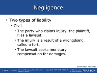 Prehospital Emergency Care, 10th
edition
Mistovich | Karren
Copyright © 2014, 2010, 2008 by Pearson Education, Inc.
All Rights Reserved
NegligenceNegligence
• Two types of liability
 Civil
• The party who claims injury, the plaintiff,
files a lawsuit.
• The injury is a result of a wrongdoing,
called a tort.
• The lawsuit seeks monetary
compensation for damages.
continued on next slide
 