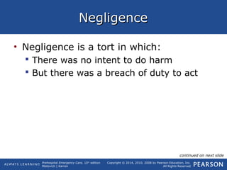 Prehospital Emergency Care, 10th
edition
Mistovich | Karren
Copyright © 2014, 2010, 2008 by Pearson Education, Inc.
All Rights Reserved
NegligenceNegligence
• Negligence is a tort in which:
 There was no intent to do harm
 But there was a breach of duty to act
continued on next slide
 