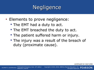 Prehospital Emergency Care, 10th
edition
Mistovich | Karren
Copyright © 2014, 2010, 2008 by Pearson Education, Inc.
All Rights Reserved
NegligenceNegligence
• Elements to prove negligence:
 The EMT had a duty to act.
 The EMT breached the duty to act.
 The patient suffered harm or injury.
 The injury was a result of the breach of
duty (proximate cause).
continued on next slide
 