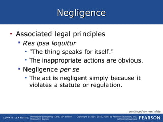 Prehospital Emergency Care, 10th
edition
Mistovich | Karren
Copyright © 2014, 2010, 2008 by Pearson Education, Inc.
All Rights Reserved
NegligenceNegligence
• Associated legal principles
 Res ipsa loquitur
• "The thing speaks for itself."
• The inappropriate actions are obvious.
 Negligence per se
• The act is negligent simply because it
violates a statute or regulation.
continued on next slide
 