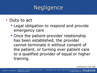 Prehospital Emergency Care, 10th
edition
Mistovich | Karren
Copyright © 2014, 2010, 2008 by Pearson Education, Inc.
All Rights Reserved
NegligenceNegligence
• Duty to act
 Legal obligation to respond and provide
emergency care
 Once the patient-provider relationship
has been established, the provider
cannot terminate it without consent of
the patient, or turning over patient care
to a qualified provider of equal or higher
training.
continued on next slide
 