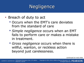 Prehospital Emergency Care, 10th
edition
Mistovich | Karren
Copyright © 2014, 2010, 2008 by Pearson Education, Inc.
All Rights Reserved
NegligenceNegligence
• Breach of duty to act
 Occurs when the EMT's care deviates
from the standard of care
 Simple negligence occurs when an EMT
fails to perform care or makes a mistake
in treatment.
 Gross negligence occurs when there is
willful, wanton, or reckless action
beyond just carelessness.
continued on next slide
 