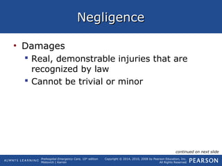 Prehospital Emergency Care, 10th
edition
Mistovich | Karren
Copyright © 2014, 2010, 2008 by Pearson Education, Inc.
All Rights Reserved
NegligenceNegligence
• Damages
 Real, demonstrable injuries that are
recognized by law
 Cannot be trivial or minor
continued on next slide
 