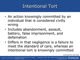 Prehospital Emergency Care, 10th
edition
Mistovich | Karren
Copyright © 2014, 2010, 2008 by Pearson Education, Inc.
All Rights Reserved
Intentional TortIntentional Tort
• An action knowingly committed by an
individual that is considered civilly
wrong
• Includes abandonment, assault,
battery, false imprisonment, and
defamation
• Differs in that negligence is a failure to
meet the standard of care, whereas an
intentional tort is knowingly committed
continued on next slide
 