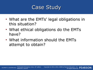 Prehospital Emergency Care, 10th
edition
Mistovich | Karren
Copyright © 2014, 2010, 2008 by Pearson Education, Inc.
All Rights Reserved
Case StudyCase Study
• What are the EMTs' legal obligations in
this situation?
• What ethical obligations do the EMTs
have?
• What information should the EMTs
attempt to obtain?
 