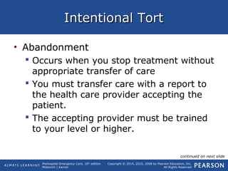 Prehospital Emergency Care, 10th
edition
Mistovich | Karren
Copyright © 2014, 2010, 2008 by Pearson Education, Inc.
All Rights Reserved
Intentional TortIntentional Tort
• Abandonment
 Occurs when you stop treatment without
appropriate transfer of care
 You must transfer care with a report to
the health care provider accepting the
patient.
 The accepting provider must be trained
to your level or higher.
continued on next slide
 