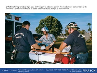 Prehospital Emergency Care, 10th
edition
Mistovich | Karren
Copyright © 2014, 2010, 2008 by Pearson Education, Inc.
All Rights Reserved
EMTs transferring care to a flight crew for transport to a trauma center. You must always transfer care of the
patient to a professional of equal or better training to avoid charges of abandonment.
 