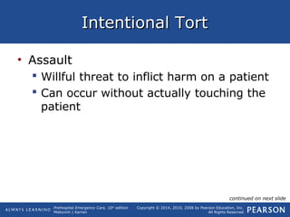 Prehospital Emergency Care, 10th
edition
Mistovich | Karren
Copyright © 2014, 2010, 2008 by Pearson Education, Inc.
All Rights Reserved
Intentional TortIntentional Tort
• Assault
 Willful threat to inflict harm on a patient
 Can occur without actually touching the
patient
continued on next slide
 