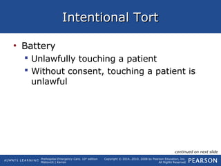 Prehospital Emergency Care, 10th
edition
Mistovich | Karren
Copyright © 2014, 2010, 2008 by Pearson Education, Inc.
All Rights Reserved
Intentional TortIntentional Tort
• Battery
 Unlawfully touching a patient
 Without consent, touching a patient is
unlawful
continued on next slide
 