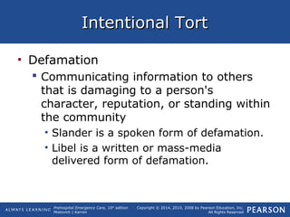 Prehospital Emergency Care, 10th
edition
Mistovich | Karren
Copyright © 2014, 2010, 2008 by Pearson Education, Inc.
All Rights Reserved
Intentional TortIntentional Tort
• Defamation
 Communicating information to others
that is damaging to a person's
character, reputation, or standing within
the community
• Slander is a spoken form of defamation.
• Libel is a written or mass-media
delivered form of defamation.
 