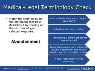 Prehospital Emergency Care, 10th
edition
Mistovich | Karren
Copyright © 2014, 2010, 2008 by Pearson Education, Inc.
All Rights Reserved
Medical-Legal Terminology CheckMedical-Legal Terminology Check
• Match the term below to
the statement that best
describes it by clicking on
the text box of your
selected response.
Abandonment
A tort in which there was no intent to
cause harm.
A tort in which there was no intent to
cause harm.
Transporting a competent patient
against his will.
Transporting a competent patient
against his will.
A legal responsibility to do
something.
A legal responsibility to do
something.
Unlawfully touching a patient.Unlawfully touching a patient.
Terminating patient care without the
patient's agreement and without
transferring care to another provider.
Terminating patient care without the
patient's agreement and without
transferring care to another provider.
 