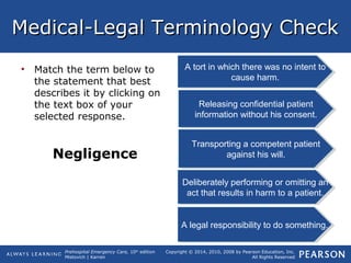 Prehospital Emergency Care, 10th
edition
Mistovich | Karren
Copyright © 2014, 2010, 2008 by Pearson Education, Inc.
All Rights Reserved
Medical-Legal Terminology CheckMedical-Legal Terminology Check
• Match the term below to
the statement that best
describes it by clicking on
the text box of your
selected response.
Negligence
A tort in which there was no intent to
cause harm.
A tort in which there was no intent to
cause harm.
Transporting a competent patient
against his will.
Transporting a competent patient
against his will.
A legal responsibility to do something.A legal responsibility to do something.
Releasing confidential patient
information without his consent.
Releasing confidential patient
information without his consent.
Deliberately performing or omitting an
act that results in harm to a patient.
Deliberately performing or omitting an
act that results in harm to a patient.
 