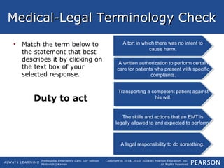 Prehospital Emergency Care, 10th
edition
Mistovich | Karren
Copyright © 2014, 2010, 2008 by Pearson Education, Inc.
All Rights Reserved
Medical-Legal Terminology CheckMedical-Legal Terminology Check
• Match the term below to
the statement that best
describes it by clicking on
the text box of your
selected response.
Duty to act
A tort in which there was no intent to
cause harm.
A tort in which there was no intent to
cause harm.
Transporting a competent patient against
his will.
Transporting a competent patient against
his will.
A legal responsibility to do something.A legal responsibility to do something.
A written authorization to perform certain
care for patients who present with specific
complaints.
A written authorization to perform certain
care for patients who present with specific
complaints.
The skills and actions that an EMT is
legally allowed to and expected to perform.
The skills and actions that an EMT is
legally allowed to and expected to perform.
 