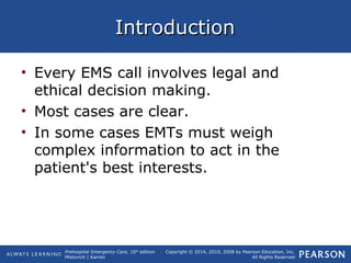 Prehospital Emergency Care, 10th
edition
Mistovich | Karren
Copyright © 2014, 2010, 2008 by Pearson Education, Inc.
All Rights Reserved
IntroductionIntroduction
• Every EMS call involves legal and
ethical decision making.
• Most cases are clear.
• In some cases EMTs must weigh
complex information to act in the
patient's best interests.
 