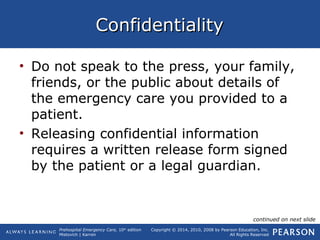 Prehospital Emergency Care, 10th
edition
Mistovich | Karren
Copyright © 2014, 2010, 2008 by Pearson Education, Inc.
All Rights Reserved
ConfidentialityConfidentiality
• Do not speak to the press, your family,
friends, or the public about details of
the emergency care you provided to a
patient.
• Releasing confidential information
requires a written release form signed
by the patient or a legal guardian.
continued on next slide
 