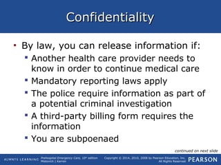 Prehospital Emergency Care, 10th
edition
Mistovich | Karren
Copyright © 2014, 2010, 2008 by Pearson Education, Inc.
All Rights Reserved
ConfidentialityConfidentiality
• By law, you can release information if:
 Another health care provider needs to
know in order to continue medical care
 Mandatory reporting laws apply
 The police require information as part of
a potential criminal investigation
 A third-party billing form requires the
information
 You are subpoenaed
continued on next slide
 