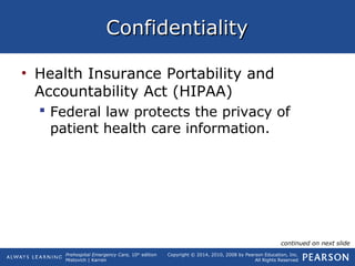 Prehospital Emergency Care, 10th
edition
Mistovich | Karren
Copyright © 2014, 2010, 2008 by Pearson Education, Inc.
All Rights Reserved
ConfidentialityConfidentiality
• Health Insurance Portability and
Accountability Act (HIPAA)
 Federal law protects the privacy of
patient health care information.
continued on next slide
 