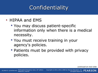 Prehospital Emergency Care, 10th
edition
Mistovich | Karren
Copyright © 2014, 2010, 2008 by Pearson Education, Inc.
All Rights Reserved
ConfidentialityConfidentiality
• HIPAA and EMS
 You may discuss patient-specific
information only when there is a medical
necessity.
 You must receive training in your
agency's policies.
 Patients must be provided with privacy
policies.
continued on next slide
 