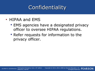 Prehospital Emergency Care, 10th
edition
Mistovich | Karren
Copyright © 2014, 2010, 2008 by Pearson Education, Inc.
All Rights Reserved
ConfidentialityConfidentiality
• HIPAA and EMS
 EMS agencies have a designated privacy
officer to oversee HIPAA regulations.
 Refer requests for information to the
privacy officer.
 