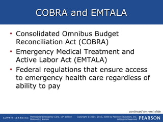Prehospital Emergency Care, 10th
edition
Mistovich | Karren
Copyright © 2014, 2010, 2008 by Pearson Education, Inc.
All Rights Reserved
COBRA and EMTALACOBRA and EMTALA
• Consolidated Omnibus Budget
Reconciliation Act (COBRA)
• Emergency Medical Treatment and
Active Labor Act (EMTALA)
• Federal regulations that ensure access
to emergency health care regardless of
ability to pay
continued on next slide
 