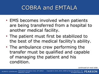 Prehospital Emergency Care, 10th
edition
Mistovich | Karren
Copyright © 2014, 2010, 2008 by Pearson Education, Inc.
All Rights Reserved
COBRA and EMTALACOBRA and EMTALA
• EMS becomes involved when patients
are being transferred from a hospital to
another medical facility.
• The patient must first be stabilized to
the best of the medical facility's ability.
• The ambulance crew performing the
transfer must be qualified and capable
of managing the patient and his
condition.
continued on next slide
 