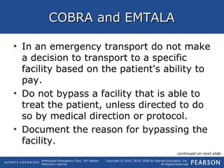 Prehospital Emergency Care, 10th
edition
Mistovich | Karren
Copyright © 2014, 2010, 2008 by Pearson Education, Inc.
All Rights Reserved
COBRA and EMTALACOBRA and EMTALA
• In an emergency transport do not make
a decision to transport to a specific
facility based on the patient's ability to
pay.
• Do not bypass a facility that is able to
treat the patient, unless directed to do
so by medical direction or protocol.
• Document the reason for bypassing the
facility.
continued on next slide
 