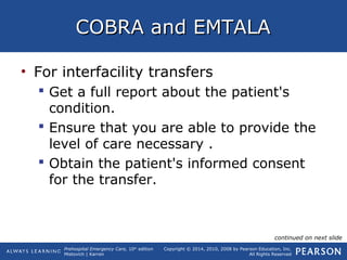 Prehospital Emergency Care, 10th
edition
Mistovich | Karren
Copyright © 2014, 2010, 2008 by Pearson Education, Inc.
All Rights Reserved
COBRA and EMTALACOBRA and EMTALA
• For interfacility transfers
 Get a full report about the patient's
condition.
 Ensure that you are able to provide the
level of care necessary .
 Obtain the patient's informed consent
for the transfer.
continued on next slide
 