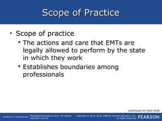 Prehospital Emergency Care, 10th
edition
Mistovich | Karren
Copyright © 2014, 2010, 2008 by Pearson Education, Inc.
All Rights Reserved
Scope of PracticeScope of Practice
• Scope of practice
 The actions and care that EMTs are
legally allowed to perform by the state
in which they work
 Establishes boundaries among
professionals
continued on next slide
 