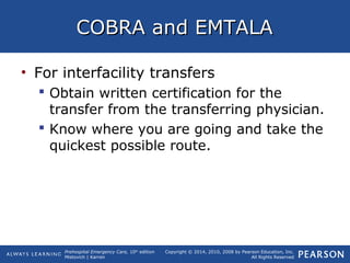 Prehospital Emergency Care, 10th
edition
Mistovich | Karren
Copyright © 2014, 2010, 2008 by Pearson Education, Inc.
All Rights Reserved
COBRA and EMTALACOBRA and EMTALA
• For interfacility transfers
 Obtain written certification for the
transfer from the transferring physician.
 Know where you are going and take the
quickest possible route.
 