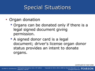 Prehospital Emergency Care, 10th
edition
Mistovich | Karren
Copyright © 2014, 2010, 2008 by Pearson Education, Inc.
All Rights Reserved
Special SituationsSpecial Situations
• Organ donation
 Organs can be donated only if there is a
legal signed document giving
permission.
 A signed donor card is a legal
document; driver's license organ donor
status provides an intent to donate
organs.
continued on next slide
 