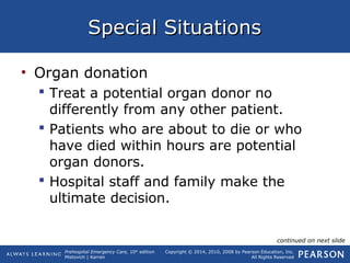 Prehospital Emergency Care, 10th
edition
Mistovich | Karren
Copyright © 2014, 2010, 2008 by Pearson Education, Inc.
All Rights Reserved
Special SituationsSpecial Situations
• Organ donation
 Treat a potential organ donor no
differently from any other patient.
 Patients who are about to die or who
have died within hours are potential
organ donors.
 Hospital staff and family make the
ultimate decision.
continued on next slide
 