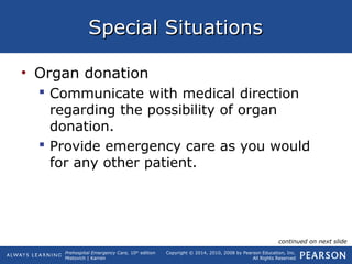 Prehospital Emergency Care, 10th
edition
Mistovich | Karren
Copyright © 2014, 2010, 2008 by Pearson Education, Inc.
All Rights Reserved
Special SituationsSpecial Situations
• Organ donation
 Communicate with medical direction
regarding the possibility of organ
donation.
 Provide emergency care as you would
for any other patient.
continued on next slide
 