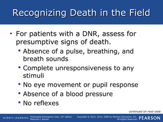 Prehospital Emergency Care, 10th
edition
Mistovich | Karren
Copyright © 2014, 2010, 2008 by Pearson Education, Inc.
All Rights Reserved
Recognizing Death in the FieldRecognizing Death in the Field
• For patients with a DNR, assess for
presumptive signs of death.
 Absence of a pulse, breathing, and
breath sounds
 Complete unresponsiveness to any
stimuli
 No eye movement or pupil response
 Absence of a blood pressure
 No reflexes
continued on next slide
 