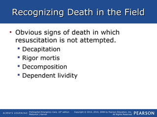 Prehospital Emergency Care, 10th
edition
Mistovich | Karren
Copyright © 2014, 2010, 2008 by Pearson Education, Inc.
All Rights Reserved
Recognizing Death in the FieldRecognizing Death in the Field
• Obvious signs of death in which
resuscitation is not attempted.
 Decapitation
 Rigor mortis
 Decomposition
 Dependent lividity
 