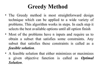 Greedy Method
• The Greedy method is most straightforward design
technique which can be applied to a wide variety of
problems. This algorithm works in steps. In each step it
selects the best available options until all option finish
• Most of the problems have n inputs and require us to
obtain a subset that satisfies some constraints. Any
subset that satisfies these constraints is called as a
feasible solution.
• A feasible solution that either minimizes or maximizes
a given objective function is called as Optimal
Solution.
 