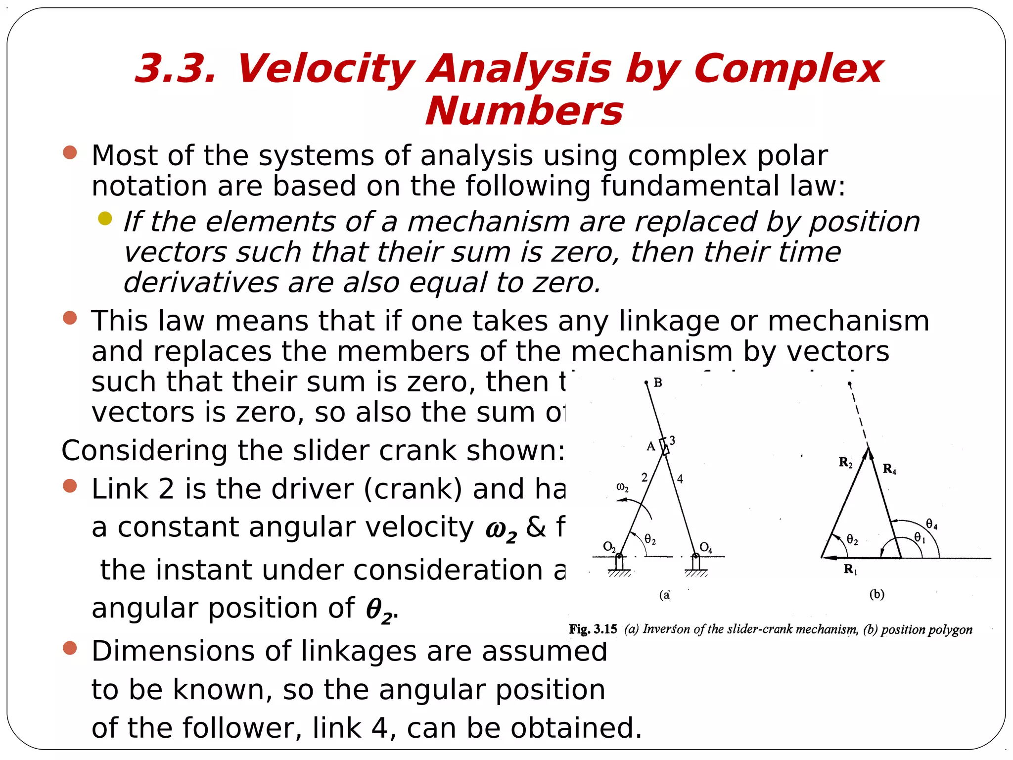 10
3.3. Velocity Analysis by Complex
Numbers
 Most of the systems of analysis using complex polar
notation are based on the following fundamental law:
If the elements of a mechanism are replaced by position
vectors such that their sum is zero, then their time
derivatives are also equal to zero.
 This law means that if one takes any linkage or mechanism
and replaces the members of the mechanism by vectors
such that their sum is zero, then the sum of the velocity
vectors is zero, so also the sum of the acceleration vectors.
Considering the slider crank shown:
 Link 2 is the driver (crank) and has
a constant angular velocity ω2 & for
the instant under consideration an
angular position of θ2.
 Dimensions of linkages are assumed
to be known, so the angular position
of the follower, link 4, can be obtained.
 