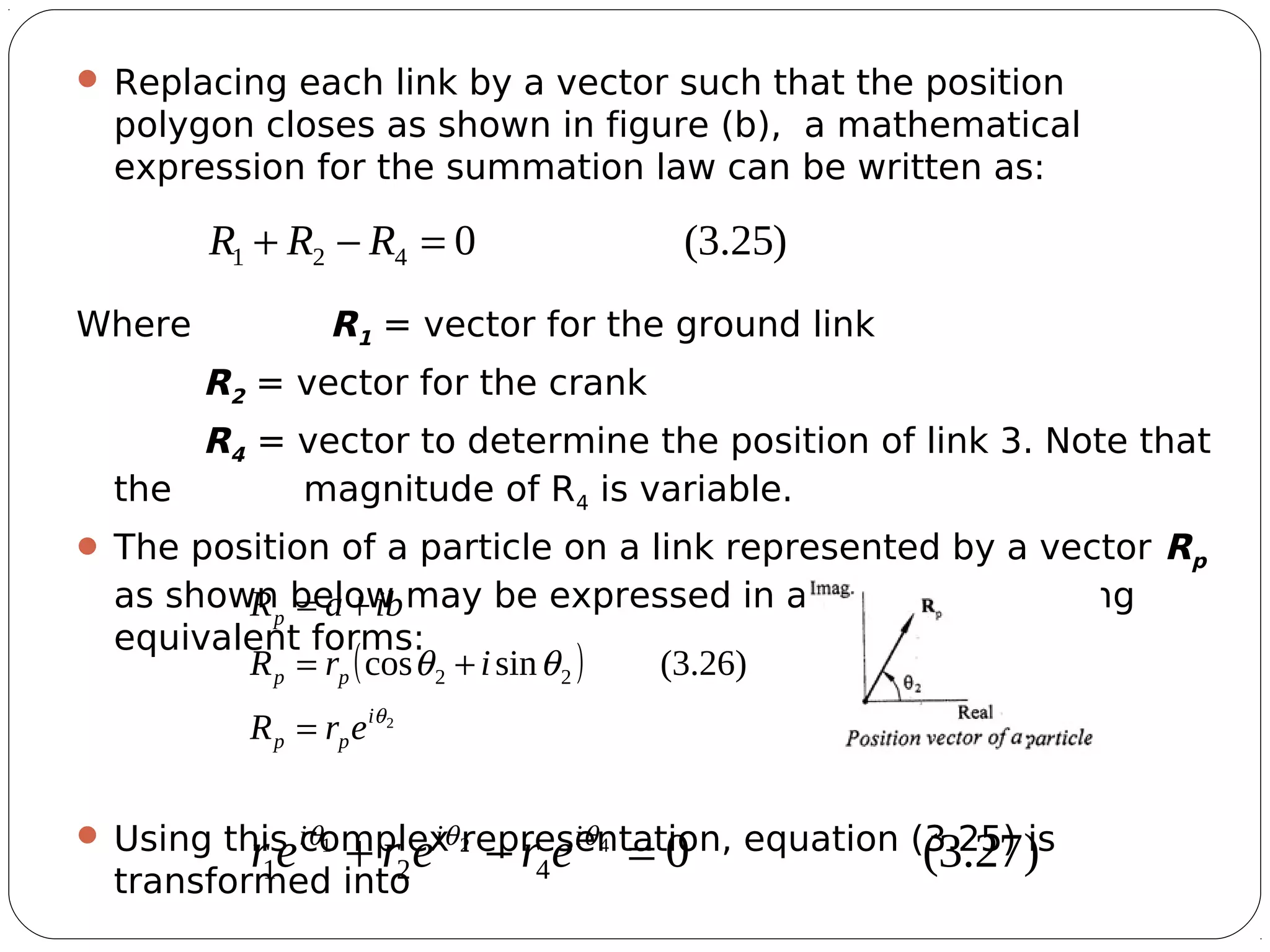 11
 Replacing each link by a vector such that the position
polygon closes as shown in figure (b), a mathematical
expression for the summation law can be written as:
Where R1 = vector for the ground link
R2 = vector for the crank
R4 = vector to determine the position of link 3. Note that
the magnitude of R4 is variable.
 The position of a particle on a link represented by a vector Rp
as shown below may be expressed in any of the following
equivalent forms:
 Using this complex representation, equation (3.25) is
transformed into
)25.3(0421 =−+ RRR
( )
2
)26.3(sincos 22
θ
θθ
i
pp
pp
p
erR
irR
ibaR
=
+=
+=
)27.3(0421
421 =−+ θθθ iii
ererer
 
