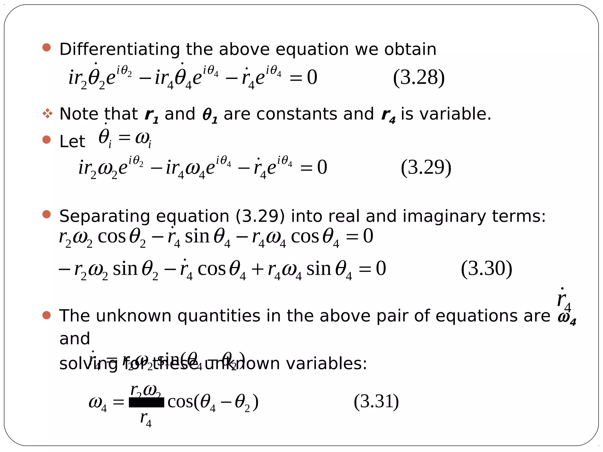 12
 Differentiating the above equation we obtain
 Note that r1 and θ1 are constants and r4 is variable.
 Let
 Separating equation (3.29) into real and imaginary terms:
 The unknown quantities in the above pair of equations are ω4
and
solving for these unknown variables:
)28.3(0442
44422 =−− θθθ
θθ iii
ereireir 
ii ωθ =
)29.3(0442
44422 =−− θθθ
ωω iii
ereireir 
)30.3(0sincossin
0cossincos
44444222
44444222
=+−−
=−−
θωθθω
θωθθω
rrr
rrr


4r
)31.3()cos(
)sin(
24
4
22
4
24224
θθ
ω
ω
θθω
−=
−=
r
r
rr
 