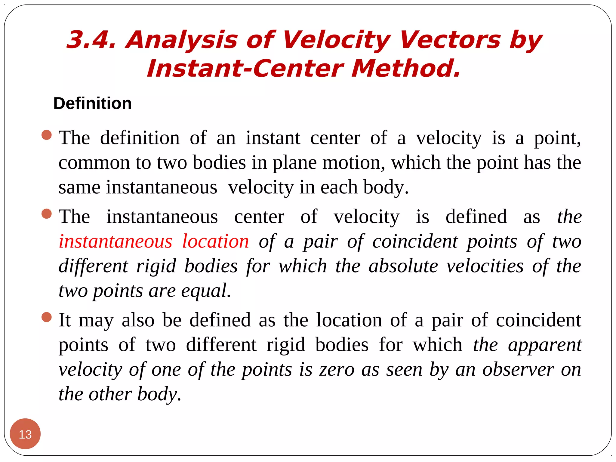 Definition
The definition of an instant center of a velocity is a point,
common to two bodies in plane motion, which the point has the
same instantaneous velocity in each body.
The instantaneous center of velocity is defined as the
instantaneous location of a pair of coincident points of two
different rigid bodies for which the absolute velocities of the
two points are equal.
It may also be defined as the location of a pair of coincident
points of two different rigid bodies for which the apparent
velocity of one of the points is zero as seen by an observer on
the other body.
3.4. Analysis of Velocity Vectors by
Instant-Center Method.
13
 