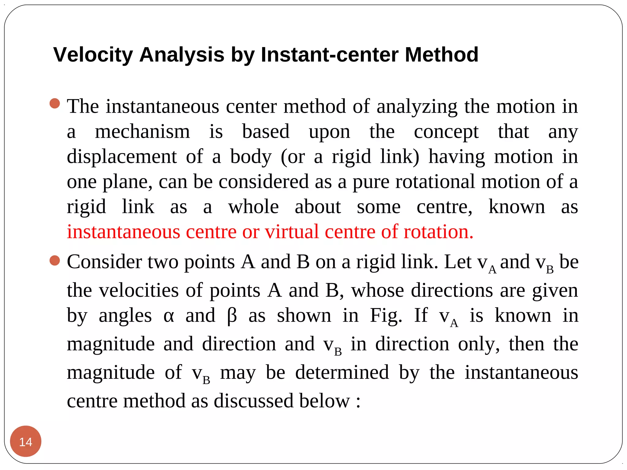 Velocity Analysis by Instant-center Method
The instantaneous center method of analyzing the motion in
a mechanism is based upon the concept that any
displacement of a body (or a rigid link) having motion in
one plane, can be considered as a pure rotational motion of a
rigid link as a whole about some centre, known as
instantaneous centre or virtual centre of rotation.
Consider two points A and B on a rigid link. Let vA and vB be
the velocities of points A and B, whose directions are given
by angles α and β as shown in Fig. If vA is known in
magnitude and direction and vB in direction only, then the
magnitude of vB may be determined by the instantaneous
centre method as discussed below :
14
 