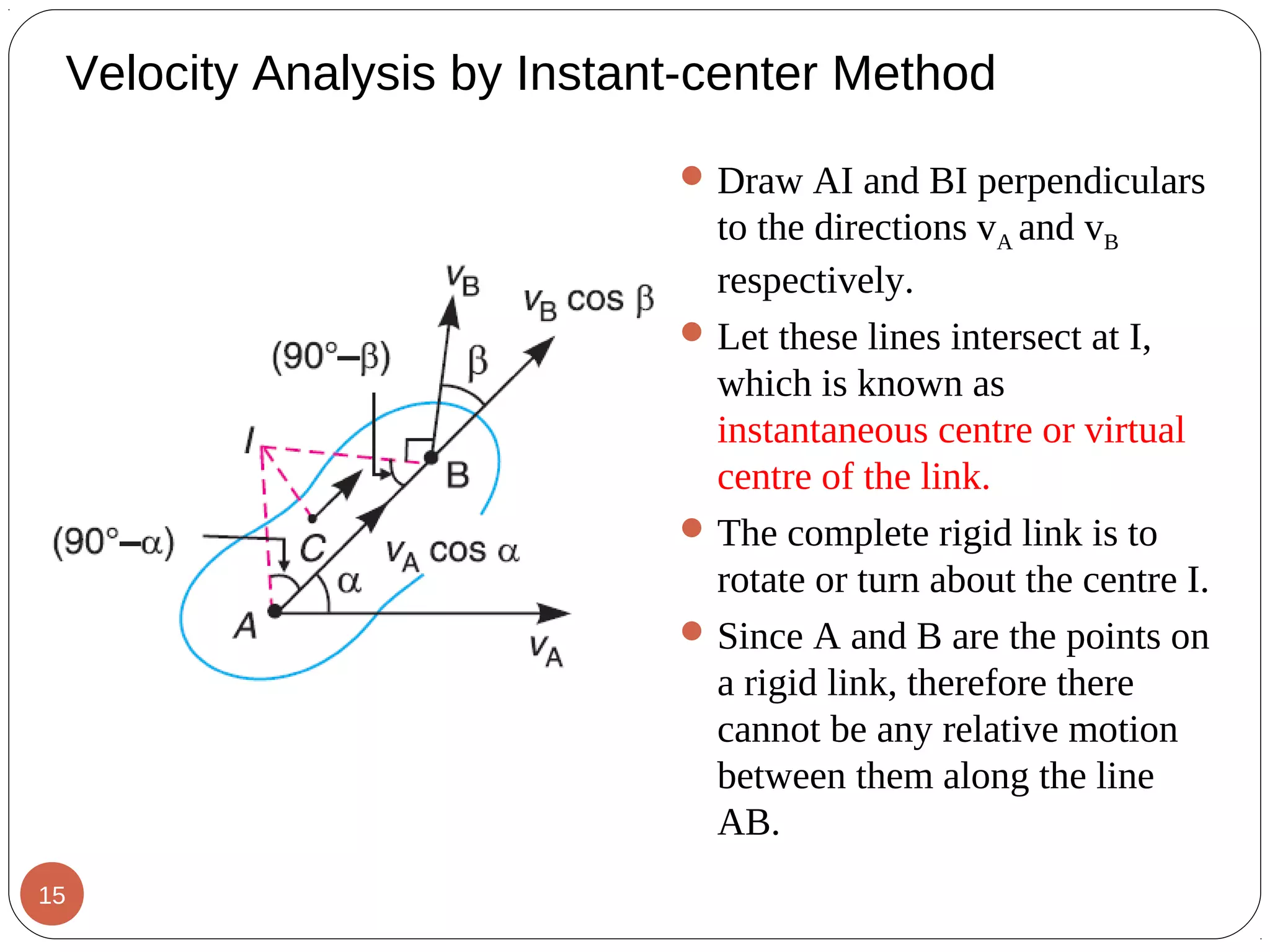 Velocity Analysis by Instant-center Method
Draw AI and BI perpendiculars
to the directions vA and vB
respectively.
Let these lines intersect at I,
which is known as
instantaneous centre or virtual
centre of the link.
The complete rigid link is to
rotate or turn about the centre I.
Since A and B are the points on
a rigid link, therefore there
cannot be any relative motion
between them along the line
AB.
15
 