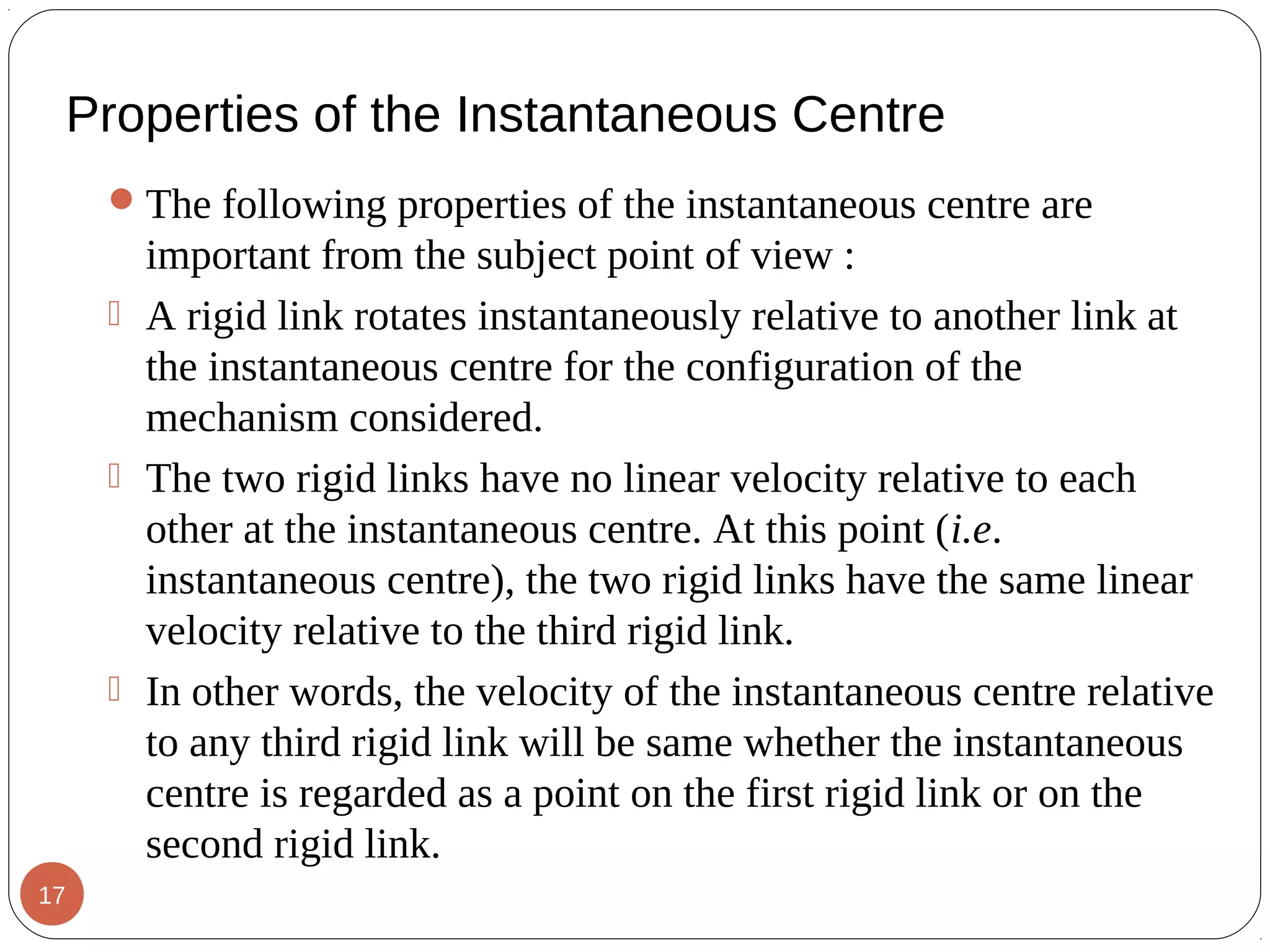 Properties of the Instantaneous Centre
The following properties of the instantaneous centre are
important from the subject point of view :
 A rigid link rotates instantaneously relative to another link at
the instantaneous centre for the configuration of the
mechanism considered.
 The two rigid links have no linear velocity relative to each
other at the instantaneous centre. At this point (i.e.
instantaneous centre), the two rigid links have the same linear
velocity relative to the third rigid link.
 In other words, the velocity of the instantaneous centre relative
to any third rigid link will be same whether the instantaneous
centre is regarded as a point on the first rigid link or on the
second rigid link.
17
 
